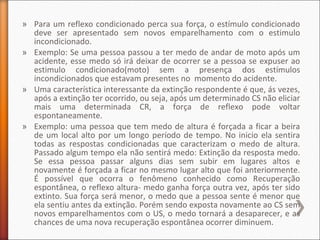 » Para um reflexo condicionado perca sua força, o estímulo condicionado
deve ser apresentado sem novos emparelhamento com o estimulo
incondicionado.
» Exemplo: Se uma pessoa passou a ter medo de andar de moto após um
acidente, esse medo só irá deixar de ocorrer se a pessoa se expuser ao
estimulo condicionado(moto) sem a presença dos estímulos
incondicionados que estavam presentes no momento do acidente.
» Uma característica interessante da extinção respondente é que, ás vezes,
após a extinção ter ocorrido, ou seja, após um determinado CS não eliciar
mais uma determinada CR, a força de reflexo pode voltar
espontaneamente.
» Exemplo: uma pessoa que tem medo de altura é forçada a ficar a beira
de um local alto por um longo período de tempo. No inicio ela sentira
todas as respostas condicionadas que caracterizam o medo de altura.
Passado algum tempo ela não sentirá medo: Extinção da resposta medo.
Se essa pessoa passar alguns dias sem subir em lugares altos e
novamente é forçada a ficar no mesmo lugar alto que foi anteriormente.
É possível que ocorra o fenômeno conhecido como Recuperação
espontânea, o reflexo altura- medo ganha força outra vez, após ter sido
extinto. Sua força será menor, o medo que a pessoa sente é menor que
ela sentiu antes da extinção. Porém sendo exposta novamente ao CS sem
novos emparelhamentos com o US, o medo tornará a desaparecer, e as
chances de uma nova recuperação espontânea ocorrer diminuem.
 
