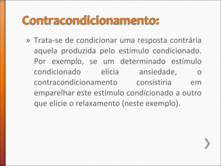 » Trata-se de condicionar uma resposta contrária
aquela produzida pelo estímulo condicionado.
Por exemplo, se um determinado estímulo
condicionado elicia ansiedade, o
contracondicionamento consistiria em
emparelhar este estímulo condicionado a outro
que elicie o relaxamento (neste exemplo).
 