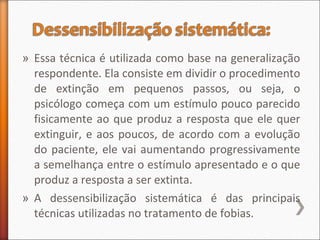 » Essa técnica é utilizada como base na generalização
respondente. Ela consiste em dividir o procedimento
de extinção em pequenos passos, ou seja, o
psicólogo começa com um estímulo pouco parecido
fisicamente ao que produz a resposta que ele quer
extinguir, e aos poucos, de acordo com a evolução
do paciente, ele vai aumentando progressivamente
a semelhança entre o estímulo apresentado e o que
produz a resposta a ser extinta.
» A dessensibilização sistemática é das principais
técnicas utilizadas no tratamento de fobias.
 