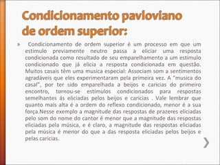 » Condicionamento de ordem superior é um processo em que um
estimulo previamente neutro passa a eliciar uma resposta
condicionada como resultado de seu emparelhamento a um estimulo
condicionado que já elicia a resposta condicionada em questão.
Muitos casais têm uma musica especial: Associam som a sentimentos
agradáveis que eles experimentaram pela primeira vez. A “musica do
casal”, por ter sido emparelhada a beijos e caricias do primeiro
encontro, tornou-se estímulos condicionados para respostas
semelhantes ás eliciadas pelos beijos e caricias . Vale lembrar que
quanto mais alta é a ordem do reflexo condicionado, menor é a sua
força.Nesse exemplo a magnitude das respostas de prazeres eliciadas
pelo som do nome do cantor é menor que a magnitude das respostas
eliciadas pela música, e é claro, a magnitude das respostas eliciadas
pela música é menor do que a das resposta eliciadas pelos beijos e
pelas caricias.
 