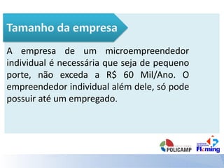 A empresa de um microempreendedor
individual é necessária que seja de pequeno
porte, não exceda a R$ 60 Mil/Ano. O
empreendedor individual além dele, só pode
possuir até um empregado.
 