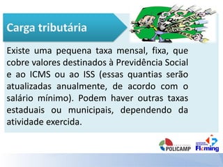 Existe uma pequena taxa mensal, fixa, que
cobre valores destinados à Previdência Social
e ao ICMS ou ao ISS (essas quantias serão
atualizadas anualmente, de acordo com o
salário mínimo). Podem haver outras taxas
estaduais ou municipais, dependendo da
atividade exercida.
 