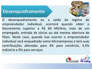 O desenquadramento ou a saída do regime de
empreendedor individual, ocorrerá quando obter o
faturamento superior a R$ 60 Mil/Ano, mais de um
empregado, entrada de sócios ou até mesmo abertura de
filiais. Neste caso, quando isso ocorrer o empreendedor
individual será enquadrado como Microempresa e terá suas
contribuições alteradas para 4% para comércio, 4,5%
indústria e 6% para serviços.
 