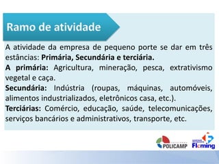 A atividade da empresa de pequeno porte se dar em três
estâncias: Primária, Secundária e terciária.
A primária: Agricultura, mineração, pesca, extrativismo
vegetal e caça.
Secundária: Indústria (roupas, máquinas, automóveis,
alimentos industrializados, eletrônicos casa, etc.).
Terciárias: Comércio, educação, saúde, telecomunicações,
serviços bancários e administrativos, transporte, etc.
 