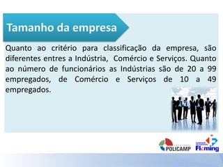Quanto ao critério para classificação da empresa, são
diferentes entres a Indústria, Comércio e Serviços. Quanto
ao número de funcionários as Indústrias são de 20 a 99
empregados, de Comércio e Serviços de 10 a 49
empregados.
 