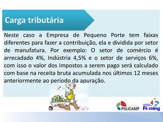 Neste caso a Empresa de Pequeno Porte tem faixas
diferentes para fazer a contribuição, ela e dividida por setor
de manufatura. Por exemplo: O setor de comércio é
arrecadado 4%, Indústria 4,5% e o setor de serviços 6%,
com isso o valor dos impostos a serem pago será calculado
com base na receita bruta acumulada nos últimos 12 meses
anteriormente ao período da apuração.
 