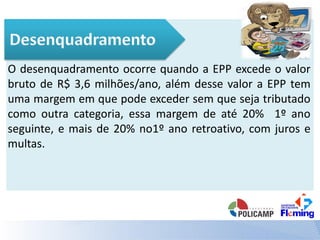 O desenquadramento ocorre quando a EPP excede o valor
bruto de R$ 3,6 milhões/ano, além desse valor a EPP tem
uma margem em que pode exceder sem que seja tributado
como outra categoria, essa margem de até 20% 1º ano
seguinte, e mais de 20% no1º ano retroativo, com juros e
multas.
 