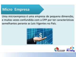 Uma microempresa é uma empresa de pequena dimensão,
e muitas vezes confundida com a EPP por ter características
semelhantes perante as Leis Vigentes no País.
 