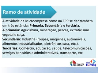 A atividade da Microempresa como na EPP se dar também
em três estância: Primária, Secundária e terciária.
A primária: Agricultura, mineração, pescas, extrativismo
vegetal e caça.
Secundária: Indústria (roupas, máquinas, automóveis,
alimentos industrializados, eletrônicos casa, etc.).
Terciárias: Comércio, educação, saúde, telecomunicações,
serviços bancários e administrativos, transporte, etc.
 