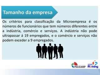 Os critérios para classificação da Microempresa é os
números de funcionários que tem números diferentes entre
a indústria, comércio e serviços. A indústria não pode
ultrapassar á 19 empregados, e o comércio e serviços não
podem exceder a 9 empregados.
 