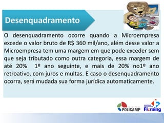 O desenquadramento ocorre quando a Microempresa
excede o valor bruto de R$ 360 mil/ano, além desse valor a
Microempresa tem uma margem em que pode exceder sem
que seja tributado como outra categoria, essa margem de
até 20% 1º ano seguinte, e mais de 20% no1º ano
retroativo, com juros e multas. E caso o desenquadramento
ocorra, será mudada sua forma jurídica automaticamente.
 