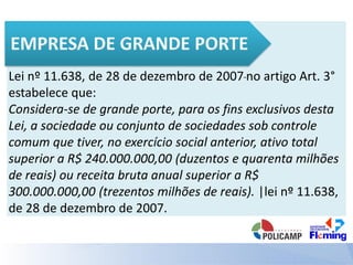 Lei nº 11.638, de 28 de dezembro de 2007 no artigo Art. 3°
estabelece que:
Considera-se de grande porte, para os fins exclusivos desta
Lei, a sociedade ou conjunto de sociedades sob controle
comum que tiver, no exercício social anterior, ativo total
superior a R$ 240.000.000,00 (duzentos e quarenta milhões
de reais) ou receita bruta anual superior a R$
300.000.000,00 (trezentos milhões de reais). |lei nº 11.638,
de 28 de dezembro de 2007.
 