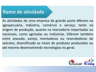 As atividades de uma empresa de grande porte diferem na
agropecuária, Indústria, comércio e serviço, tanto na
origem de produção, quanto na mercadoria importadas ou
nacionais, como agrícolas ou indústrias. Diferem também
entre atacado, varejo, montadoras ou revendedoras de
veículos, diversificado os níveis de produtos produzidos ou
até mesmo desenvolvendo tecnologias no geral.
 