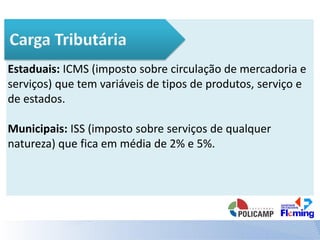 Estaduais: ICMS (imposto sobre circulação de mercadoria e
serviços) que tem variáveis de tipos de produtos, serviço e
de estados.
Municipais: ISS (imposto sobre serviços de qualquer
natureza) que fica em média de 2% e 5%.
 