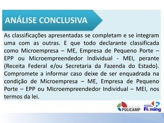 As classificações apresentadas se completam e se integram
uma com as outras. E que todo declarante classificada
como Microempresa – ME, Empresa de Pequeno Porte –
EPP ou Microempreendedor Individual - MEI, perante
(Receita Federal e/ou Secretaria da Fazenda do Estado).
Compromete a informar caso deixe de ser enquadrada na
condição de Microempresa – ME, Empresa de Pequeno
Porte – EPP ou Microempreendedor Individual – MEI, nos
termos da lei.
 