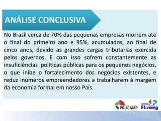 No Brasil cerca de 70% das pequenas empresas morrem até
o final do primeiro ano e 95%, acumulados, ao final de
cinco anos, devido as grandes cargas tributarias exercida
pelos governos. E com isso sofrem constantemente as
insuficiências políticas públicas para os pequenos negócios,
o que inibe o fortalecimento dos negócios existentes, e
reduz inúmeros empreendedores a trabalharem à margem
da economia formal em nosso País.
 