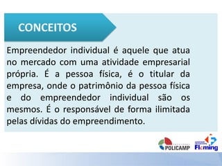 Empreendedor individual é aquele que atua
no mercado com uma atividade empresarial
própria. É a pessoa física, é o titular da
empresa, onde o patrimônio da pessoa física
e do empreendedor individual são os
mesmos. É o responsável de forma ilimitada
pelas dívidas do empreendimento.
 