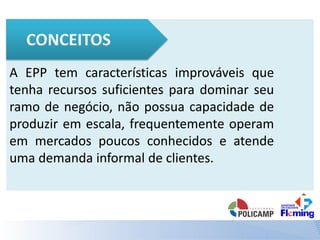 A EPP tem características improváveis que
tenha recursos suficientes para dominar seu
ramo de negócio, não possua capacidade de
produzir em escala, frequentemente operam
em mercados poucos conhecidos e atende
uma demanda informal de clientes.
 