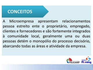 A Microempresa apresentam relacionamentos
pessoa estreito ente o proprietário, empregado,
clientes e fornecedores e são fortemente integrados
à comunidade local, geralmente uma ou duas
pessoas detém o monopólio do processo decisório,
abarcando todas as áreas e atividade da empresa.
 
