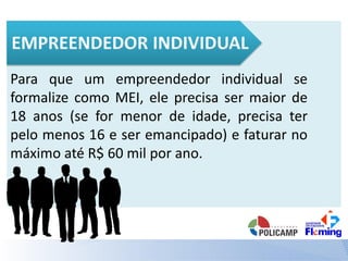 Para que um empreendedor individual se
formalize como MEI, ele precisa ser maior de
18 anos (se for menor de idade, precisa ter
pelo menos 16 e ser emancipado) e faturar no
máximo até R$ 60 mil por ano.
 