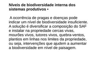 Níveis de biodiversidade interna dos
sistemas produtivos •
A ocorrência de pragas e doenças pode
indicar um nível de biodiversidade insuficiente.
A solução é diversificar a composição do SAF
e instalar na propriedade cercas vivas,
mourões vivos, tutores vivos, quebra-ventos,
plantios em linhas nos limites da propriedade,
ou seja, intervenções que ajudem a aumentar
a biodiversidade em nível de paisagem.
 