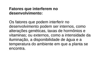 Fatores que interferem no
desenvolvimento:
Os fatores que podem interferir no
desenvolvimento podem ser internos, como
alterações genéticas, taxas de hormônios e
vitaminas; ou externos, como a intensidade da
iluminação, a disponibilidade de água e a
temperatura do ambiente em que a planta se
encontra.
 