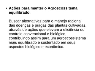 ● Ações para manter o Agroecossitema
equilibrado:
Buscar alternativas para o manejo racional
das doenças e pragas das plantas cultivadas,
através de ações que elevam a eficiência do
controle convencional e biológico,
contribuindo assim para um agroecossistema
mais equilibrado e sustentado em seus
aspectos biológico e econômico.
 