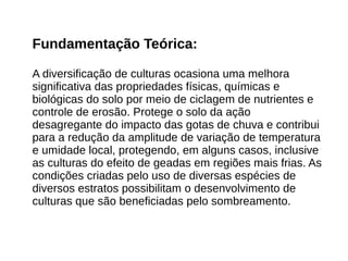 Fundamentação Teórica:
A diversificação de culturas ocasiona uma melhora
significativa das propriedades físicas, químicas e
biológicas do solo por meio de ciclagem de nutrientes e
controle de erosão. Protege o solo da ação
desagregante do impacto das gotas de chuva e contribui
para a redução da amplitude de variação de temperatura
e umidade local, protegendo, em alguns casos, inclusive
as culturas do efeito de geadas em regiões mais frias. As
condições criadas pelo uso de diversas espécies de
diversos estratos possibilitam o desenvolvimento de
culturas que são beneficiadas pelo sombreamento.
 