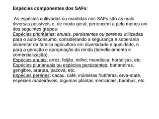 Espécies componentes dos SAFs:
As espécies cultivadas ou mantidas nos SAFs são as mais
diversas possíveis e, de modo geral, pertencem a pelo menos um
dos seguintes grupos:
Espécies prioritárias: anuais, persistentes ou perenes utilizadas
para o auto-consumo, considerando a segurança e soberania
alimentar da família agricultora em diversidade e qualidade, e
para a geração e apropriação da renda (beneficiamento e
comercialização).
Espécies anuais: arroz, feijão, milho, mandioca, hortaliças, etc.
Espécies plurianuais ou espécies persistentes: bananeiras,
gengibre, araruta, pacová, etc.
Espécies perenes: cacau, café, inúmeras frutíferas, erva-mate,
espécies madeiráveis, algumas plantas medicinais, bambus, etc.
 
