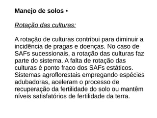 Manejo de solos •
Rotação das culturas:
A rotação de culturas contribui para diminuir a
incidência de pragas e doenças. No caso de
SAFs sucessionais, a rotação das culturas faz
parte do sistema. A falta de rotação das
culturas é ponto fraco dos SAFs estáticos.
Sistemas agroflorestais empregando espécies
adubadoras, aceleram o processo de
recuperação da fertilidade do solo ou mantêm
níveis satisfatórios de fertilidade da terra.
 