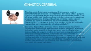 GINÁSTICA CEREBRAL
 Ginástica cerebral nasceu da necessidade de se manter o cérebro
constantemente em exercício. Sua importância deve-se ao fato de que para
que todo o trabalho de resgate e cruzamento de informações aconteça com
eficácia e rapidez, seja fundamental que o cérebro esteja com todas as suas
sinapses devidamente desimpedidas, ativas, em forma e aptas a serem
utilizadas. Só assim as informações arquivadas serão resgatadas no
momento certo, no tempo necessário e circularão com rapidez, auxiliando
nas decisões, com maior precisão, eficácia e agilidade.[1]
 Esta forma da ginástica é praticada através de exercícios e movimentos
coordenados do corpo que, executados de maneira apropriada, acessam e
estimulam partes específicas do cérebro, antes pouco utilizadas e/ou
desconectadas do conjunto cerebral. Um exemplo dessa prática são ordens
simples recebidas pelo cérebro, transmitidas ao corpo em forma de
movimentos, que são, gradativamente agilizadas. É o objetivo da ginástica
cerebral, estimular os hemisférios do órgão, para que trabalhem simultânea e
integralmente, o que oferece a possibilidade de utilização do cérebro de
maneira total, em todo o seu potencial para memorização e aprendizado,
com maior velocidade e eficiência.
 