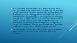 Após quatro anos, Auguste faleceu e Alóis pode estudar seu cérebro
tendo encontrado atrofia generalizada de células em seu córtex cerebral,
camada externa do cérebro que é relacionada às habilidades intelectuais.
Observou que eram as mesmas alterações encontradas em cérebros de
idosos, só que em maior quantidade e mais acentuadas no hipocampo
(uma estrutura no lobo temporal importante na formação de memórias).
 Descreveu que as células que se mostravam alteradas formavam
emaranhados neurofibrilares (alterações de proteína Tau) e placas senis
(acúmulo de proteína beta amiloide), que matam neurônios (principais
células nervosas) e reduzem as conexões (sinapses) entre eles.
 Logo em seguida, Emil Kraepelin, chefe de Alois em outra clínica que
trabalhavam, adiantou-se em batizar a doença de “Doença de
Alzheimer”.
 