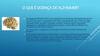 O QUE É DOENÇA DE ALZHEIMER?
 A Doença de Alzheimer (DA) é a principal causa de demência, representando cerca de
50 a 80% dos casos. É uma doença que afeta o funcionamento do cérebro de modo
lento e progressivo, caracterizada pelo comprometimento de duas ou mais funções
cognitivas como: memória, linguagem, atenção, raciocínio lógico, julgamento,
planejamento, habilidade visual e espacial, graves o suficiente para interferir nas
atividades da vida diária da pessoa.
 Ao microscópio, constata-se a diminuição do número de células nervosas e de
sinapses.
 A DA atinge primeiramente o hipocampo, uma estrutura cerebral responsável pelo
processamento da memória e com o tempo vai progredindo lentamente para outras
áreas do cérebro e causando a morte das células, especificamente dos neurônios.
Esses danos são irreversíveis e alteram todo o funcionamento intelectual, afetivo,
comportamental e mais tarde, físico da pessoa.
 