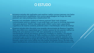 O ESTUDO
 Inúmeros estudos são realizados para explicar melhor porque pessoas com baixo
nível educacional e analfabetas (com pouca aprendizagem ao longo da vida)
parecem ser mais predispostas a desenvolver DA.
 Pessoas com atividade intelectual intensa parecem fazer mais sinapses
(comunicação entre as células), o que pode fazer com que os sintomas demorem
mais para aparecer. Melhor educação pode refletir numa maior capacidade
cognitiva e de reserva cerebral, podendo adiar a manifestação clínica da doença.
 Diversos estudos têm discutido uma questão denominada de Reserva Cognitiva
(RC), que refere-se a capacidade que o cérebro parece ter de suportar melhor os
efeitos de uma doença como a DA, sem apresentar os sintomas ou as
manifestações clínicas da doença, embora já instalada no cérebro. Um estudo
recente realizado por Barnes & Yaffe, analisou os efeitos da hipótese da RC e
concluíram que o risco é menor para quem tem ensino superior, exerceu uma
profissão estimulante ao longo da vida, tem QI (quociente de inteligência) mais
elevado, quem tem como hábito de vida realizar atividades física e de lazer que
sejam desafiadoras, encontrando uma redução de 10% de prevalência para a DA.
 