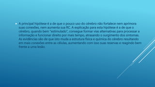  A principal hipótese é a de que o pouco uso do cérebro não fortalece nem aprimora
suas conexões, nem aumenta sua RC. A explicação para esta hipótese é a de que o
cérebro, quando bem “estimulado”, consegue formar vias alternativas para processar a
informação e funcionar direito por mais tempo, atrasando o surgimento dos sintomas.
As evidências são de que isto muda a estrutura física e química do cérebro resultando
em mais conexões entre as células, aumentando com isso suas reservas e reagindo bem
frente a uma lesão.
 