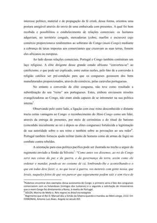 interesse político, material e de propagação da fé cristã, dessa forma, orientou uma
postura amigável através do envio de uma embaixada com presentes. A qual foi bem
recebida e possibilitou o estabelecimento de relações comerciais: os lusitanos
adquiriam, no território conguês, mercadorias (cobre, marfim e escravos) cujo
comércio proporcionava rendimentos ao soberano do Congo (mani-Congo) mediante
a cobrança de taxas impostas aos comerciantes que cruzavam as suas terras, fossem
eles africanos ou europeus.
Ao lado dessas relações comerciais, Portugal e Congo também contraíram um
laço religioso. A elite dirigente desse grande estado africano “converteu-se” ao
catolicismo, o que pode ser explicado, entre outras razões, pelo fato de a conversão à
religião católica ser pré-condição para que os congueses gozassem dos bens
manufaturados proporcionados, através do comércio, pelas caravelas portuguesas.
No entanto a conversão da elite conguesa, não teve como resultado a
subordinação do seu “reino” aos portugueses. Estes, embora enviassem missões
evangelizadoras ao Congo, não eram ainda capazes de se intrometer na sua política
interna5.
Observando pelo outro lado, a ligação com esse reino desconhecido e distante
trazia certas vantagens ao Congo: o reconhecimento do Mani-Congo como um líder,
através da entrega de presentes, por meio de cerimônias e do ritual do batismo
(concedido inicialmente ao rei e depois as elites conguesas) fortalecida a legitimação
de sua autoridade sobre o seu reino e também sobre as povoações ao seu redor 6 .
Portugal também fornecia ajuda militar (tanto de homens como de armas de fogo) no
combate contra rebeldes.
A orientação para essa politica pacífica pode ser ilustrada no trecho a seguir do
regimento enviado a Simão da Silveira7: “Como antes vos dissemos, ao rei do Congo
servi nas coisas da paz e da guerra, e da governança da terra, assim como ele
ordenar e mandar, pondo-as no costume de cá, lembrando-lhe e aconselhando-o o
que em todas deve fazer; e, no que tocar à guerra, vos metereis com gente nossa, que
levais, naqueles feitos de que vos parecer que seguramente podem sair, e sem risco de
5

Podemos encontrar dois exemplos dessa autonomia do Congo: o primeiro seria o fato dos congueses
comerciarem com os holandeses (inimigos dos lusitanos) e o segundo a solicitação de missionários
que o mani-Congo fez diretamente a Roma, à revelia de Portugal.
6
SOUZA, Marina de Mello e. Reis negros no Brasil escravagista.
7
Regimento que el-Rei D. Manuel deu a Simão da Silveira quando o mandou ao Mani-congo, 1512. Em
FERRONHA, Antonio Luis Alves. Angola no século XVI.

 