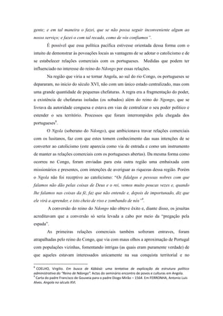 gente; e em tal maneira o fazei, que se não possa seguir inconveniente algum ao
nosso serviço; e fazei-o com tal recado, como de vós confiamos”.
É possível que essa política pacífica estivesse orientada dessa forma com o
intuito de demonstrar às povoações locais as vantagens de se adotar o catolicismo e de
se estabelecer relações comerciais com os portugueses. Medidas que podem ter
influenciado no interesse do reino do Ndongo por essas relações.
Na região que viria a se tornar Angola, ao sul do rio Congo, os portugueses se
depararam, no inicio do século XVI, não com um único estado centralizado, mas com
uma grande quantidade de pequenas chefaturas. A regra era a fragmentação do poder,
a existência de chefaturas isoladas (os sobados) além do reino do Ngongo, que se
livrava da autoridade conguesa e estava em vias de centralizar o seu poder político e
estender o seu território. Processos que foram interrompidos pela chegada dos
portugueses8.
O Ngola (soberano do Ndongo), que ambicionava travar relações comerciais
com os lusitanos, faz com que estes tomem conhecimento das suas intenções de se
converter ao catolicismo (este aparecia como via de entrada e como um instrumento
de manter as relações comerciais com os portugueses abertas). Da mesma forma como
ocorreu no Congo, foram enviadas para esta outra região uma embaixada com
missionários e presentes, com intenções de averiguar as riquezas dessa região. Porém
o Ngola não foi receptivo ao catolicismo: “Os fidalgos e pessoas nobres com que
falamos não dão pelas coisas de Deus e o rei, vemos muito poucas vezes e, quando
lhe falamos nas coisas da fé, faz que não entende e, depois de importunado, diz que
ele virá a aprender, e isto cheio de riso e zombando de nós”9.
A conversão do reino do Ndongo não obteve êxito e, diante disso, os jesuítas
acreditavam que a conversão só seria levada a cabo por meio da “pregação pela
espada”.
As primeiras relações comerciais também sofreram entraves, foram
atrapalhadas pelo reino do Congo, que via com maus olhos a aproximação de Portugal
com populações vizinhas, fomentando intrigas (as quais eram puramente verdade) de
que aqueles estavam interessados unicamente na sua conquista territorial e no
8

COELHO, Virgilio. Em busca de Kábàsà: uma tentativa de explicação da estrutura político
administrativa do “Reino de Ndongo”. Actas do seminário encontro de povos e culturas em Angola.
9
Carta do padre Francisco de Gouveia para o padre Diogo Mirão – 1564. Em FERRONHA, Antonio Luis
Alves. Angola no século XVI.

 