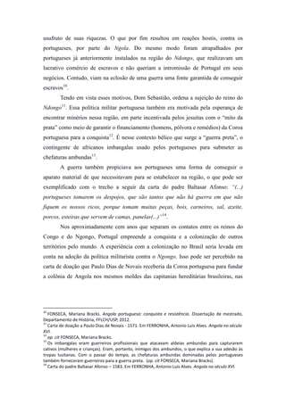 usufruto de suas riquezas. O que por fim resultou em reações hostis, contra os
portugueses, por parte do Ngola. Do mesmo modo foram atrapalhados por
portugueses já anteriormente instalados na região do Ndongo, que realizavam um
lucrativo comércio de escravos e não queriam a intromissão de Portugal em seus
negócios. Contudo, viam na eclosão de uma guerra uma fonte garantida de conseguir
escravos10.
Tendo em vista esses motivos, Dom Sebastião, ordena a sujeição do reino do
Ndongo11. Essa política militar portuguesa também era motivada pela esperança de
encontrar minérios nessa região, em parte incentivada pelos jesuítas com o “mito da
prata” como meio de garantir o financiamento (homens, pólvora e remédios) da Coroa
portuguesa para a conquista12. É nesse contexto bélico que surge a “guerra preta”, o
contingente de africanos imbangalas usado pelos portugueses para submeter as
chefaturas ambundas13.
A guerra também propiciava aos portugueses uma forma de conseguir o
aparato material de que necessitavam para se estabelecer na região, o que pode ser
exemplificado com o trecho a seguir da carta do padre Baltasar Afonso: “(...)
portugueses tomarem os despojos, que são tantos que não há guerra em que não
fiquem os nossos ricos, porque tomam muitas peças, bois, carneiros, sal, azeite,
porcos, esteiras que servem de camas, panelas(...)”14.
Nos aproximadamente cem anos que separam os contatos entre os reinos do
Congo e do Ngongo, Portugal empreende a conquista e a colonização de outros
territórios pelo mundo. A experiência com a colonização no Brasil seria levada em
conta na adoção da política militarista contra o Ngongo. Isso pode ser percebido na
carta de doação que Paulo Dias de Novais receberia da Coroa portuguesa para fundar
a colônia de Angola nos mesmos moldes das capitanias hereditárias brasileiras, nas

10

FONSECA, Mariana Bracks. Angola portuguesa: conquista e resistência. Dissertação de mestrado,
Departamento de História, FFLCH/USP, 2012.
11
Carta de doação a Paulo Dias de Novais - 1571. Em FERRONHA, Antonio Luis Alves. Angola no século
XVI.
12
op. cit FONSECA, Mariana Bracks.
13
Os imbangalas eram guerreiros profissionais que atacavam aldeias ambundas para capturarem
cativos (mulheres e crianças). Eram, portanto, inimigos dos ambundos, o que explica a sua adesão às
tropas lusitanas. Com o passar do tempo, as chefaturas ambundas dominadas pelos portugueses
também forneceram guerreiros para a guerra preta. (op. cit FONSECA, Mariana Bracks).
14
Carta do padre Baltasar Afonso – 1583. Em FERRONHA, Antonio Luis Alves. Angola no século XVI.

 