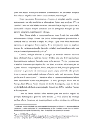 quais uma politica de conquista territorial e desarticulação das sociedades indígenas
fora colocada em prática com relativo sucesso material para Portugal15.
Essas experiências demonstraram o fracasso da estratégia pacifica seguida
anteriormente, que não possibilitou a submissão do Congo, que no século XVI, se
constituía como um reino aliado, um estado com centralização de poder que adotou o
catolicismo e encetou relações comerciais com os portugueses. Situação que não
permitiu a interferência política sobre o Congo.
Esses fatores, aliados as conjunturas internas pouco favoráveis a uma relação
amistosa com o Ndongo, fizeram com que os lusitanos optassem por conquistar e
submeter antes de converter na região do Ndongo. E por causa dessa atitude mais
agressiva, os portugueses foram capazes, de se intrometerem mais nos negócios
internos das chefaturas ambumdas da região (sobados), estabelecendo com eles uma
relação de avassalagem e controle político16.
Contudo, Portugal demoraria a conseguir os benefícios materiais advindos
dessa estratégia bélica na região do Ndongo, devido a uma serie de revezes nas lutas
de conquista, que podem ser ilustradas com o trecho a seguir: “Porém, como quer que
o benefício de minas requeira quietação, e até agora neste reino não a houve por ser
o gentio buliçoso e os portugueses poucos, sem presídios nem povoações que possam
conservar as províncias lá conquistadas, ficam sempre enterrados tão grandes
tesouros, com os quais poderá enriquecer Portugal muito mais que com as drogas
que lhe vem de outros reinos17”. Somam-se a isso as constantes mudanças de lado de
sobas anteriormente aliados dos portugueses. De modo que depois de dez anos no
Ndongo, Paulo Dias de Novais pensava em desistir da conquista, a qual no fim do
século XVI ainda não havia se concretizado. Somente em 1671 a capital do Ndongo
seria conquistada.
Todos os fatores referidos acima apontam para uma possível resposta ao
problema historiográfico proposto neste trabalho. A pouca eficácia da estratégia
pacifica sobre o Congo que não trouxe resultados positivos nos interesses políticos e
15

Sobre esse assunto é provável que outras referencias bibliográficas como SOUZA, Marina de Mello e.
Catolicismo e comércio na região do Congo e de Angola, séculos XVI e XVII, em Nas rotas do império.
Ajudassem a trazer outras interpretações. Livro no qual não tive acesso nesta pesquisa.
16

op. cit FONSECA, Mariana Bracks.
Documento: História da residência dos padres da Companhia de Jesus em Angola e coisas tocantes
aos Reino e conquista– 1594. Em FERRONHA, Antonio Luis Alves. Angola no século XVI.
17

 