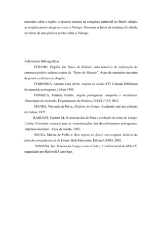 materiais sobre a região; o relativo sucesso na conquista territorial no Brasil; aliados
as relações pouco amigáveis com o Ndongo, firmaram as bases da mudança de atitude
em favor de uma política militar sobre o Ndongo.

Referencias Bibliograficas
COELHO, Virgilio. Em busca de Kábàsà: uma tentativa de explicação da
estrutura político administrativa do “Reino de Ndongo”, Actas do seminário encontro
de povos e culturas em Angola.
FERRONHA, Antonio Luis Alves. Angola no século XVI. Coleção Biblioteca
da expansão portuguesa, Lisboa 1989.
FONSECA, Mariana Bracks. Angola portuguesa: conquista e resistência.
Dissertação de mestrado, Departamento de História, FFLCH/USP, 2012.
MANSO, Visconde de Paiva, História do Congo. Academia real das ciências
de Lisboa, 1877.
RADULET, Carmen M. O cronista Rui de Pina e a relação do reino do Congo.
Lisboa, Comissão nacional para as comemorações dos descobrimentos portugueses,
Imprensa nacional – Casa da moeda, 1992.
SOUZA, Marina de Mello e. Reis negros no Brasil escravagista, história da
festa de coroação do rei do Congo. Belo Horizonte, Editora UFMG, 2002.
VANSINA, Jan. O reino do Congo e seus vizinhos, História Geral da Africa V,
organizado por Bethwell Allan Ogot.

 
