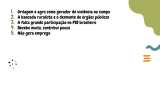 1. Grilagem e agro como gerador de violência no campo
2. A bancada ruralista e o desmonte de órgãos públicos
3. A falsa grande participação no PIB brasileiro
4. Recebe muito, contribui pouco
5. Não gera emprego
 