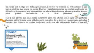 De acordo com o artigo e os dados apresentados, é possível ver a relação e a influência que o agro
tem na violência que ocorre no campo. Diversos trabalhadores rurais são mortos anualmente em
decorrência de manterem uma postura crítica em relação às medidas que a bancada ruralista, apoiada
pelos grandes latifundiários e o atual presidente, toma.
Mas o que permite que esses casos aumentem? Bom, nos últimos anos o agro vem ganhando
liberdade suficiente para tomar atitudes como essa, além de se sentirem representados pelo atual
governo, que favorece os grandes produtores rurais (que são intimamente ligados a bancada).
 