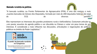 “A bancada ruralista, ou Frente Parlamentar da Agropecuária (FPA), é uma das maiores e mais
atuantes bancadas da Câmara dos Deputados, formada por mais de 200 deputados federais (do total
de 513) de diversos partidos
Eles representam os interesses dos grandes produtores rurais e latifundiários. Costumam articular-se
para pautar assuntos da agenda política a ser discutida na Câmara e votar em peso temas de seu
interesse. É considerada a mais influente nas discussões, articulações e negociações de políticas
públicas no âmbito do Poder Legislativo.”
Bancada ruralista na política:
 