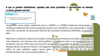 “Atualmente, temos órgãos ambientais [como o IBAMA e o ICMBio] totalmente desmontados. A
fiscalização ambiental vem sendo ocupada por pessoas sem experiência e sem compromisso”, alertou
Denis Riva, presidente da Associação Nacional dos Servidores Ambientais (ASCEMA), ao Amazônia
Real. [...]
Nada disso é acidental. O desmonte da política ambiental está intimamente associado à destruição do
meio ambiente e aos interesses dos setores políticos e econômicos [como o do agronegócio] que se
beneficiam com isso. Parte dessa turma já está nos gabinetes acarpetados de Brasília, com postos de
destaque dentro do governo federal e do Congresso Nacional. A “boiada” que o ex-ministro [Ricardo
Salles] do meio ambiente sugeriu passar sobre as leis ambientais não veio de um portal
interdimensional, mas sim do projeto político [...].
O que os grandes latifundiários, apoiados pelo atual presidente e representados na bancada
ruralista, ganham com isso?
 