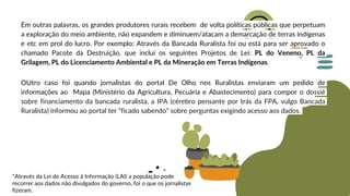 Em outras palavras, os grandes produtores rurais recebem de volta políticas públicas que perpetuam
a exploração do meio ambiente, não expandem e diminuem/atacam a demarcação de terras indígenas
e etc em prol do lucro. Por exemplo: Através da Bancada Ruralista foi ou está para ser aprovado o
chamado Pacote da Destruição, que inclui os seguintes Projetos de Lei: PL do Veneno, PL da
Grilagem, PL do Licenciamento Ambiental e PL da Mineração em Terras Indígenas.
OUtro caso foi quando jornalistas do portal De Olho nos Ruralistas enviaram um pedido de
informações ao Mapa (Ministério da Agricultura, Pecuária e Abastecimento) para compor o dossiê
sobre financiamento da bancada ruralista, a IPA (cérebro pensante por trás da FPA, vulgo Bancada
Ruralista) informou ao portal ter “ficado sabendo” sobre perguntas exigindo acesso aos dados.
*Através da Lei de Acesso à Informação (LAI) a população pode
recorrer aos dados não divulgados do governo, foi o que os jornalistas
fizeram.
 