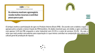 O [artigo] analisa a participação do agro no Produto Interno Bruto (PIB). De acordo com a tabela a seguir, a
agropecuária compõe a menor fração do PIB brasileiro. Os dados mostram que, em média, o agro contribuiu
com apenas 5,4% do PIB, enquanto o setor industrial com 25,5% e o setor de serviços 52,4%. Ou seja, o
setor que mais produz mercadorias para exportação é o que menos contribui na composição dos valores do
cálculo geral de produção de riqueza.
 