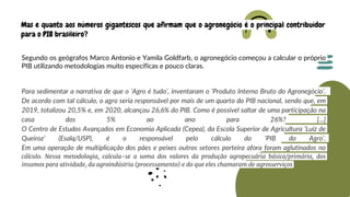Mas e quanto aos números gigantescos que afirmam que o agronegócio é o principal contribuidor
para o PIB brasileiro?
Segundo os geógrafos Marco Antonio e Yamila Goldfarb, o agronegócio começou a calcular o próprio
PIB utilizando metodologias muito específicas e pouco claras.
Para sedimentar a narrativa de que o ‘Agro é tudo’, inventaram o ‘Produto Interno Bruto do Agronegócio’.
De acordo com tal cálculo, o agro seria responsável por mais de um quarto do PIB nacional, sendo que, em
2019, totalizou 20,5% e, em 2020, alcançou 26,6% do PIB. Como é possível saltar de uma participação na
casa dos 5% ao ano para 26%? [...]
O Centro de Estudos Avançados em Economia Aplicada (Cepea), da Escola Superior de Agricultura ‘Luiz de
Queiroz’ (Esalq/USP), é o responsável pelo cálculo do ‘PIB do Agro’.
Em uma operação de multiplicação dos pães e peixes outros setores porteira afora foram aglutinados no
cálculo. Nessa metodologia, calcula-se a soma dos valores da produção agropecuária básica/primária, dos
insumos para atividade, da agroindústria (processamento) e do que eles chamaram de agrosserviços
 