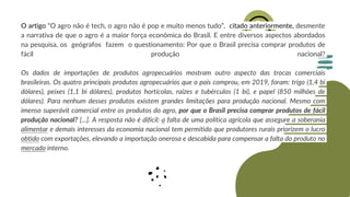 O artigo “O agro não é tech, o agro não é pop e muito menos tudo”, citado anteriormente, desmente
a narrativa de que o agro é a maior força econômica do Brasil. E entre diversos aspectos abordados
na pesquisa, os geógrafos fazem o questionamento: Por que o Brasil precisa comprar produtos de
fácil produção nacional?
Os dados de importações de produtos agropecuários mostram outro aspecto das trocas comerciais
brasileiras. Os quatro principais produtos agropecuários que o país comprou, em 2019, foram: trigo (1,4 bi
dólares), peixes (1,1 bi dólares), produtos hortícolas, raízes e tubérculos (1 bi), e papel (850 milhões de
dólares). Para nenhum desses produtos existem grandes limitações para produção nacional. Mesmo com
imenso superávit comercial entre os produtos do agro, por que o Brasil precisa comprar produtos de fácil
produção nacional? [...]. A resposta não é difícil: a falta de uma política agrícola que assegure a soberania
alimentar e demais interesses da economia nacional tem permitido que produtores rurais priorizem o lucro
obtido com exportações, elevando a importação onerosa e descabida para compensar a falta do produto no
mercado interno.
 