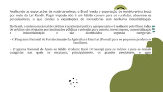Analisando as exportações de matérias-primas, o Brasil isenta a exportação de matéria-prima bruta
por meio da Lei Kandir. Pagar imposto não é um hábito comum para os ruralistas, observam os
pesquisadores, o que conduz a exportações de mercadorias sem nenhuma industrialização.
No Brasil, o sistema nacional de créditos é a principal política agropecuária e é realizado pelo Plano Safra.
Os créditos são ofertados por instituições públicas e privadas para custeio, investimento, comercialização
e industrialização e são distribuídos segundo categorias:
- O Programa Nacional de Fortalecimento da Agricultura Familiar (Pronaf) para os pequenos produtores
familiares.
- Programa Nacional de Apoio ao Médio Produtor Rural (Pronamp) para os médios e para as demais
categorias nas quais se encaixam, principalmente, os grandes produtores, o agro.
 