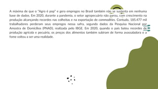 A máxima de que o “Agro é pop” e gera empregos no Brasil também não se sustenta em nenhuma
base de dados. Em 2020, durante a pandemia, o setor agropecuário não parou, com crescimento na
produção alcançando recordes nas colheitas e na exportação de commodities. Contudo, 185.477 mil
trabalhadores perderam seus empregos nessa safra, segundo dados da Pesquisa Nacional por
Amostra de Domicílios (PNAD), realizada pelo IBGE. Em 2020, quando o país bateu recordes de
produção agrícola e pecuária, os preços dos alimentos também subiram de forma avassaladora e a
fome voltou a ser uma realidade.
 